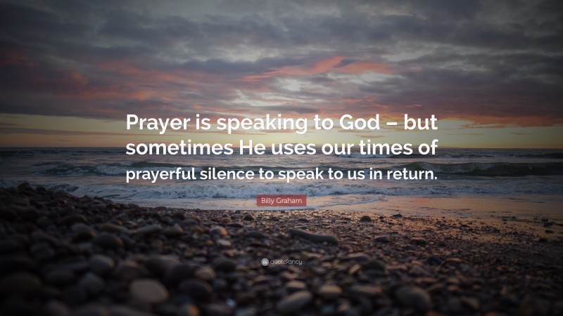 Billy Graham Quote: “Prayer is speaking to God – but sometimes He uses our times of prayerful silence to speak to us in return.”