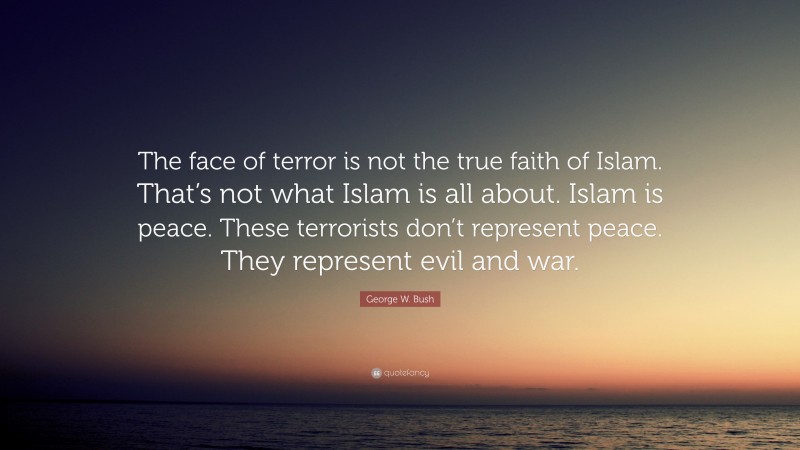 George W. Bush Quote: “The face of terror is not the true faith of Islam. That’s not what Islam is all about. Islam is peace. These terrorists don’t represent peace. They represent evil and war.”