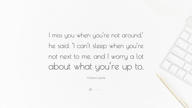 Victoria Laurie Quote: “I miss you when you’re not around,’ he said. ‘I can’t sleep when you’re not next to me, and I worry a lot about what you’re up to.”