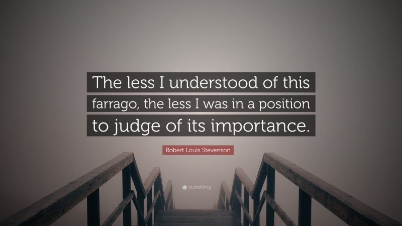 Robert Louis Stevenson Quote: “The less I understood of this farrago, the less I was in a position to judge of its importance.”