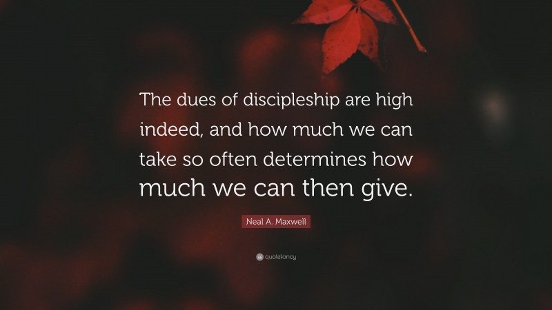 Neal A. Maxwell Quote: “The dues of discipleship are high indeed, and how much we can take so often determines how much we can then give.”
