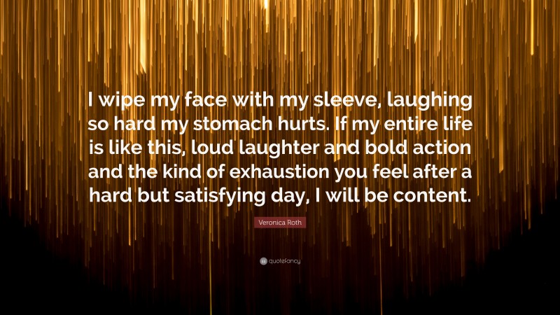 Veronica Roth Quote: “I wipe my face with my sleeve, laughing so hard my stomach hurts. If my entire life is like this, loud laughter and bold action and the kind of exhaustion you feel after a hard but satisfying day, I will be content.”