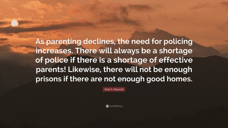 Neal A. Maxwell Quote: “As parenting declines, the need for policing increases. There will always be a shortage of police if there is a shortage of effective parents! Likewise, there will not be enough prisons if there are not enough good homes.”