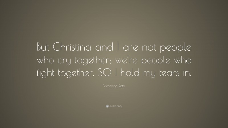 Veronica Roth Quote: “But Christina and I are not people who cry together; we’re people who fight together. SO I hold my tears in.”