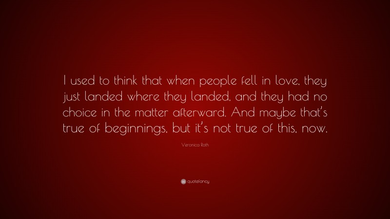 Veronica Roth Quote: “I used to think that when people fell in love, they just landed where they landed, and they had no choice in the matter afterward. And maybe that’s true of beginnings, but it’s not true of this, now.”
