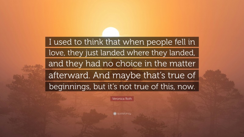 Veronica Roth Quote: “I used to think that when people fell in love, they just landed where they landed, and they had no choice in the matter afterward. And maybe that’s true of beginnings, but it’s not true of this, now.”