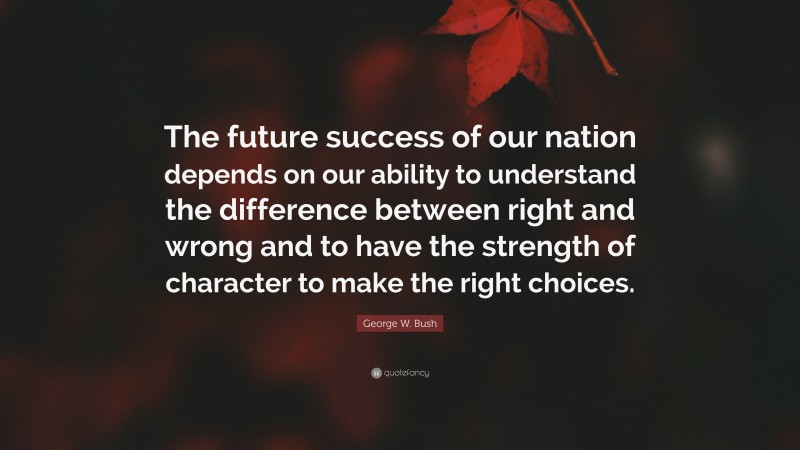 George W. Bush Quote: “The future success of our nation depends on our ability to understand the difference between right and wrong and to have the strength of character to make the right choices.”