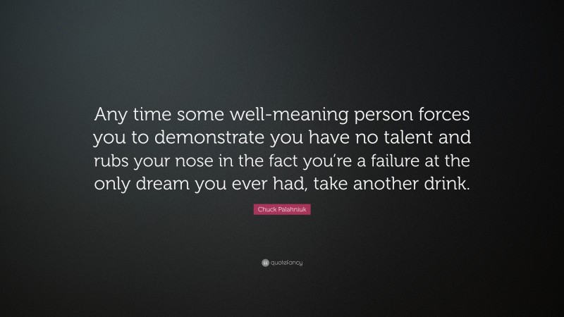 Chuck Palahniuk Quote: “Any time some well-meaning person forces you to demonstrate you have no talent and rubs your nose in the fact you’re a failure at the only dream you ever had, take another drink.”