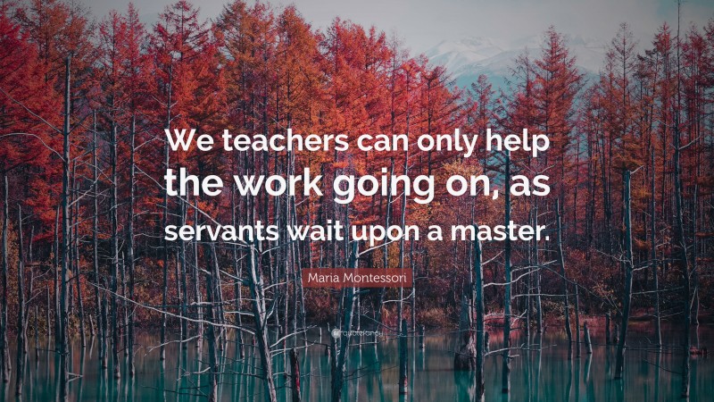 Maria Montessori Quote: “We teachers can only help the work going on, as servants wait upon a master.”