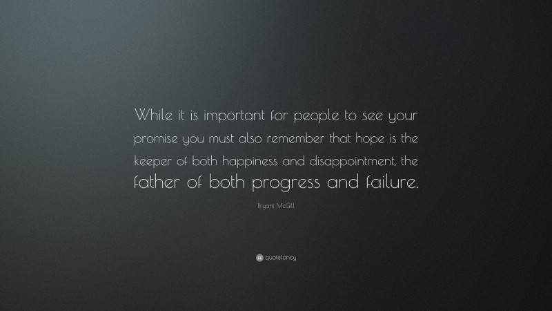 Bryant McGill Quote: “While it is important for people to see your promise you must also remember that hope is the keeper of both happiness and disappointment, the father of both progress and failure.”