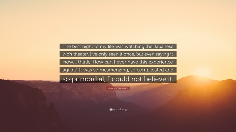 Vivienne Westwood Quote: “The best night of my life was watching the Japanese Noh theater. I’ve only seen it once, but even saying it now, I think, ‘How can I ever have this experience again?’ It was so mesmerizing, so complicated and so primordial; I could not believe it.”