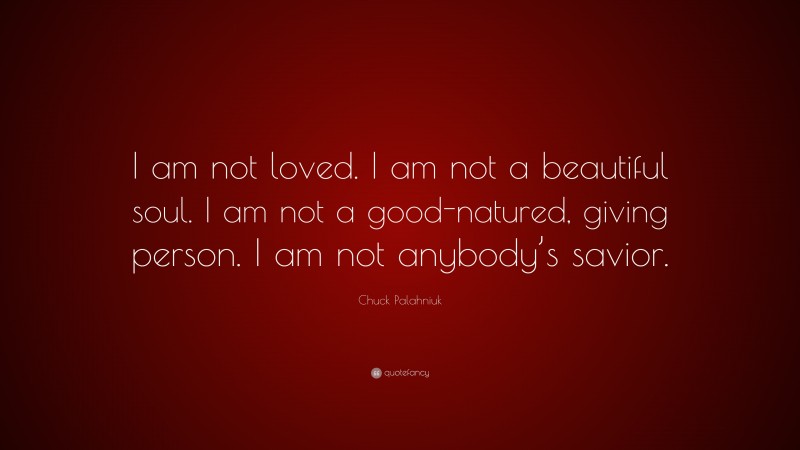Chuck Palahniuk Quote: “I am not loved. I am not a beautiful soul. I am not a good-natured, giving person. I am not anybody’s savior.”