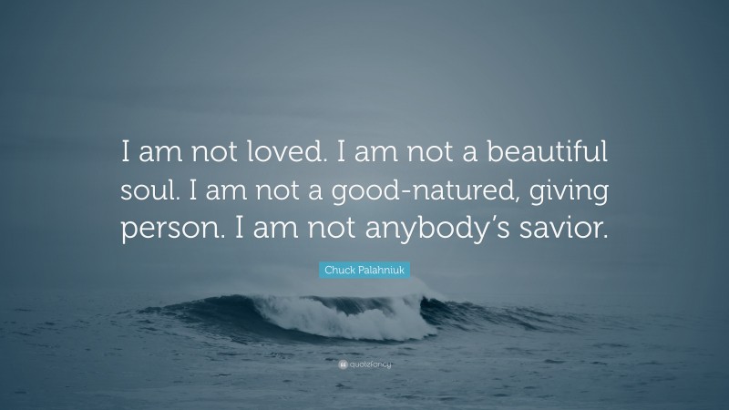Chuck Palahniuk Quote: “I am not loved. I am not a beautiful soul. I am not a good-natured, giving person. I am not anybody’s savior.”