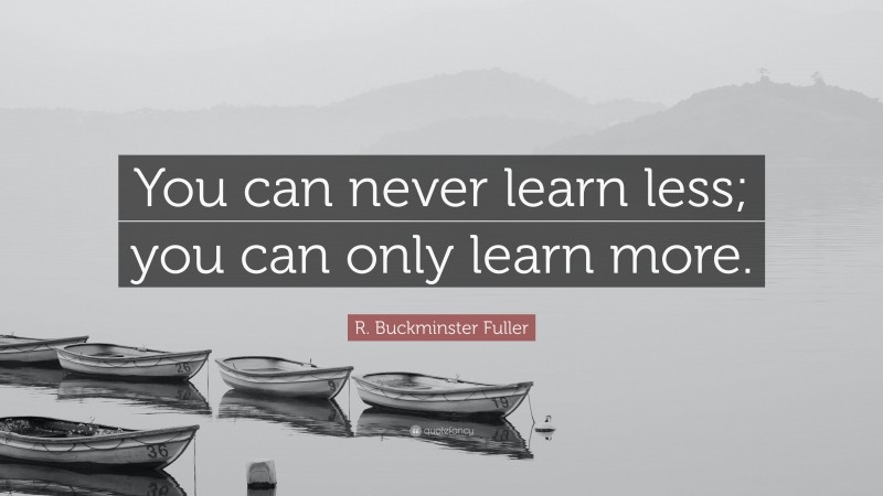 R. Buckminster Fuller Quote: “You can never learn less; you can only learn more.”