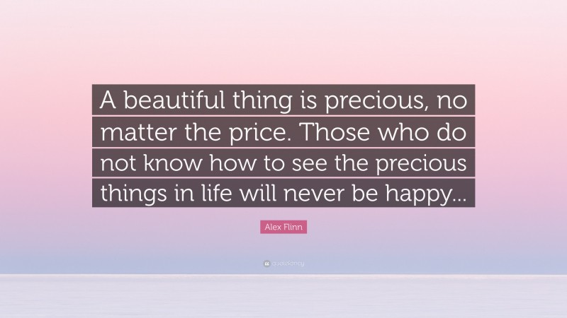 Alex Flinn Quote: “A beautiful thing is precious, no matter the price. Those who do not know how to see the precious things in life will never be happy...”