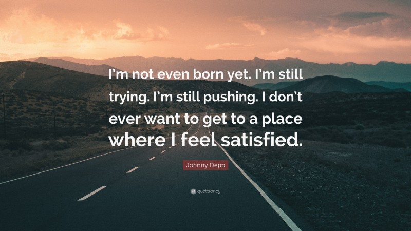 Johnny Depp Quote: “I’m not even born yet. I’m still trying. I’m still pushing. I don’t ever want to get to a place where I feel satisfied.”
