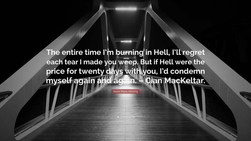 Karen Marie Moning Quote: “The entire time I’m burning in Hell, I’ll regret each tear I made you weep. But if Hell were the price for twenty days with you, I’d condemn myself again and again. – Cian MacKeltar.”