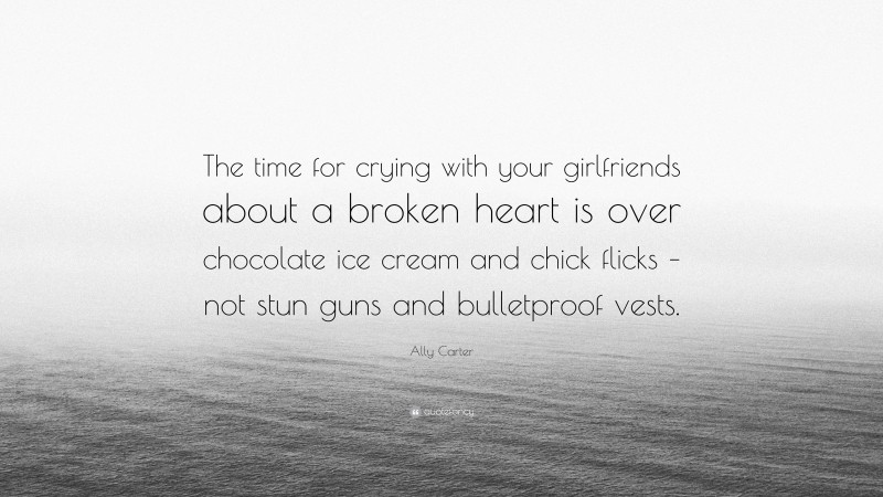 Ally Carter Quote: “The time for crying with your girlfriends about a broken heart is over chocolate ice cream and chick flicks – not stun guns and bulletproof vests.”