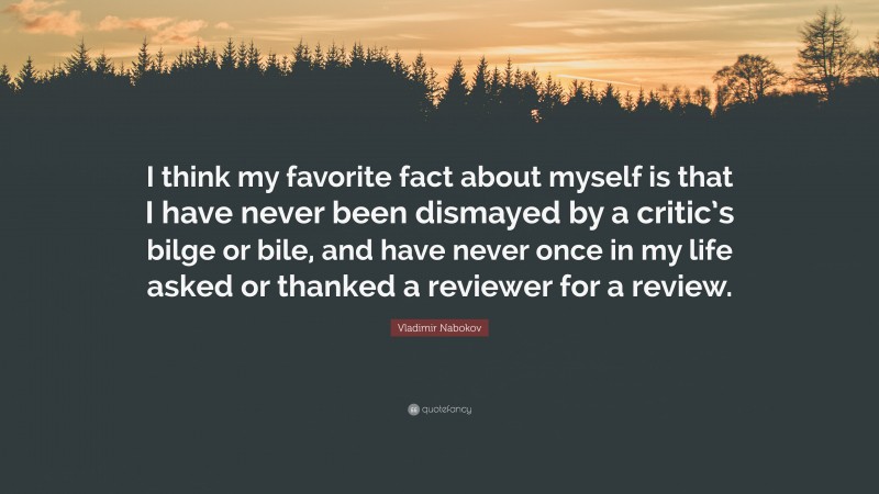 Vladimir Nabokov Quote: “I think my favorite fact about myself is that I have never been dismayed by a critic’s bilge or bile, and have never once in my life asked or thanked a reviewer for a review.”