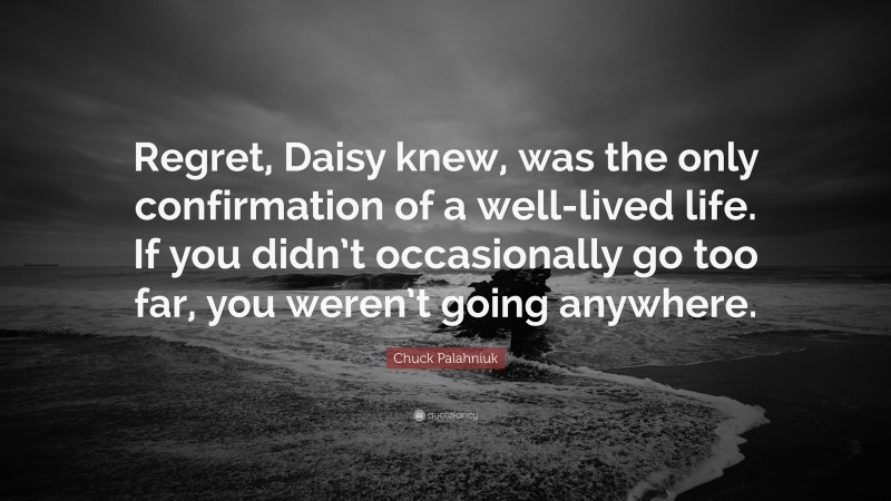 Chuck Palahniuk Quote: “Regret, Daisy knew, was the only confirmation of a well-lived life. If you didn’t occasionally go too far, you weren’t going anywhere.”