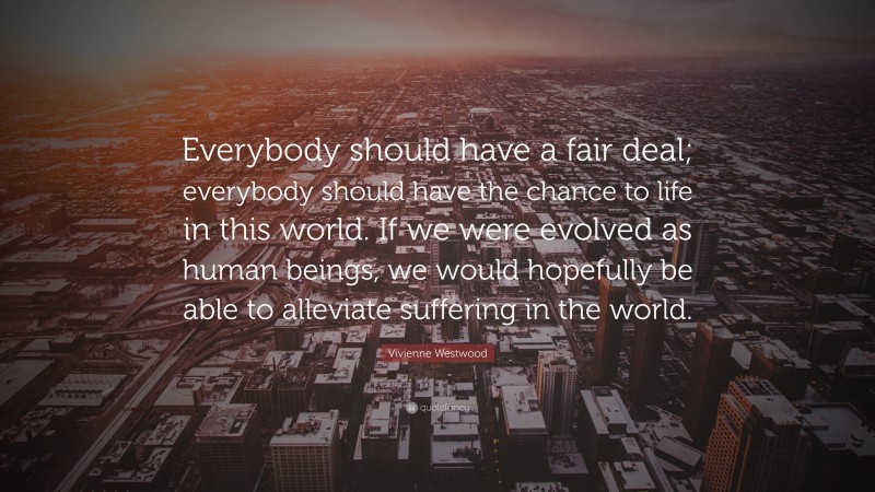 Vivienne Westwood Quote: “Everybody should have a fair deal; everybody should have the chance to life in this world. If we were evolved as human beings, we would hopefully be able to alleviate suffering in the world.”