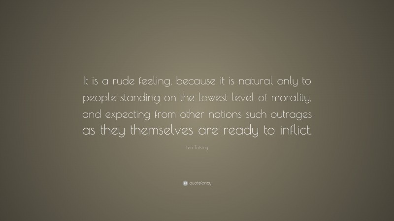 Leo Tolstoy Quote: “It is a rude feeling, because it is natural only to people standing on the lowest level of morality, and expecting from other nations such outrages as they themselves are ready to inflict.”