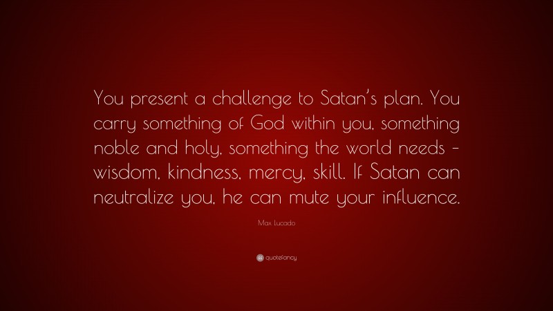 Max Lucado Quote: “You present a challenge to Satan’s plan. You carry something of God within you, something noble and holy, something the world needs – wisdom, kindness, mercy, skill. If Satan can neutralize you, he can mute your influence.”
