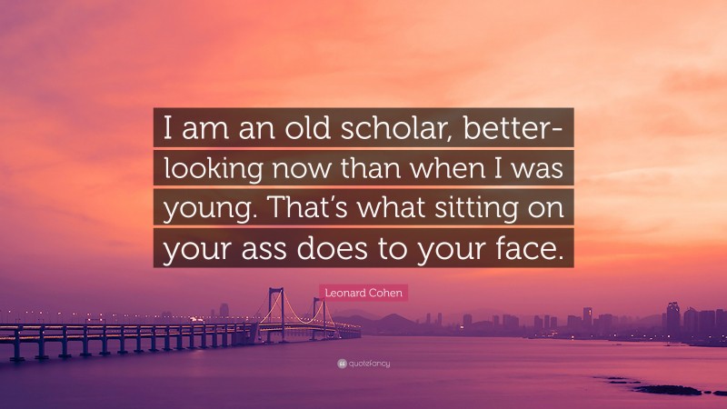 Leonard Cohen Quote: “I am an old scholar, better-looking now than when I was young. That’s what sitting on your ass does to your face.”