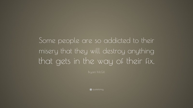 Bryant McGill Quote: “Some people are so addicted to their misery that they will destroy anything that gets in the way of their fix.”