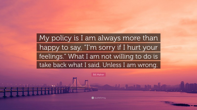 Bill Maher Quote: “My policy is I am always more than happy to say, “I’m sorry if I hurt your feelings.” What I am not willing to do is take back what I said. Unless I am wrong.”