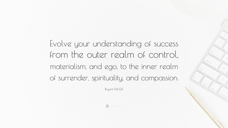 Bryant McGill Quote: “Evolve your understanding of success from the outer realm of control, materialism, and ego, to the inner realm of surrender, spirituality, and compassion.”