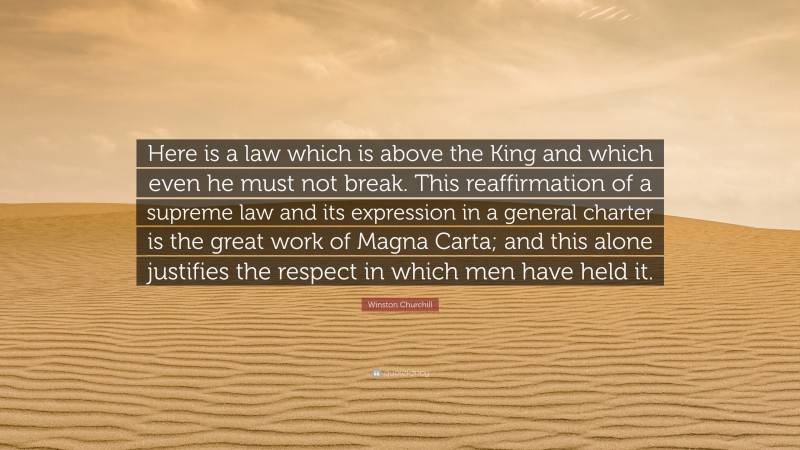 Winston Churchill Quote: “Here is a law which is above the King and which even he must not break. This reaffirmation of a supreme law and its expression in a general charter is the great work of Magna Carta; and this alone justifies the respect in which men have held it.”