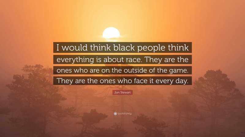 Jon Stewart Quote: “I would think black people think everything is about race. They are the ones who are on the outside of the game. They are the ones who face it every day.”