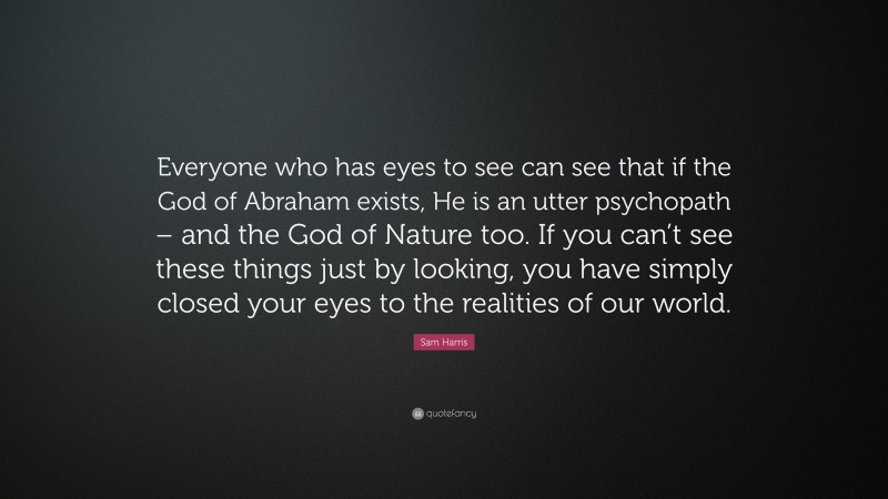 Sam Harris Quote: “Everyone who has eyes to see can see that if the God of Abraham exists, He is an utter psychopath – and the God of Nature too. If you can’t see these things just by looking, you have simply closed your eyes to the realities of our world.”