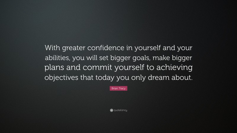Brian Tracy Quote: “With greater confidence in yourself and your abilities, you will set bigger goals, make bigger plans and commit yourself to achieving objectives that today you only dream about.”