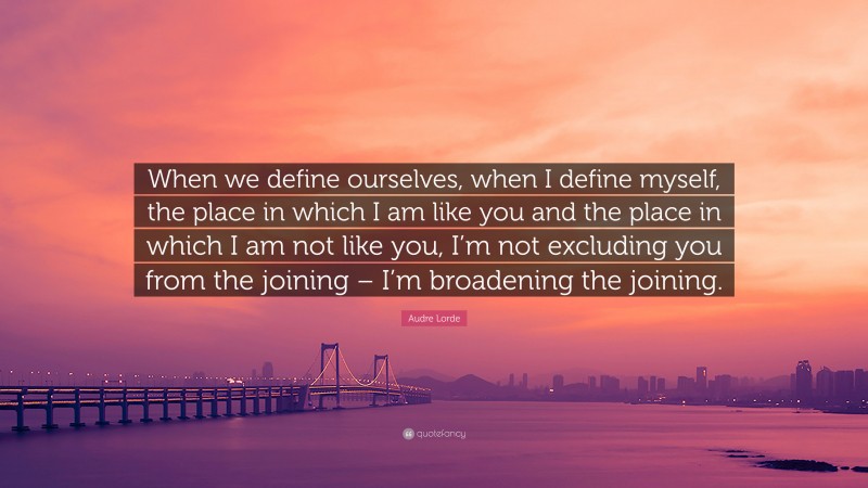 Audre Lorde Quote: “When we define ourselves, when I define myself, the place in which I am like you and the place in which I am not like you, I’m not excluding you from the joining – I’m broadening the joining.”