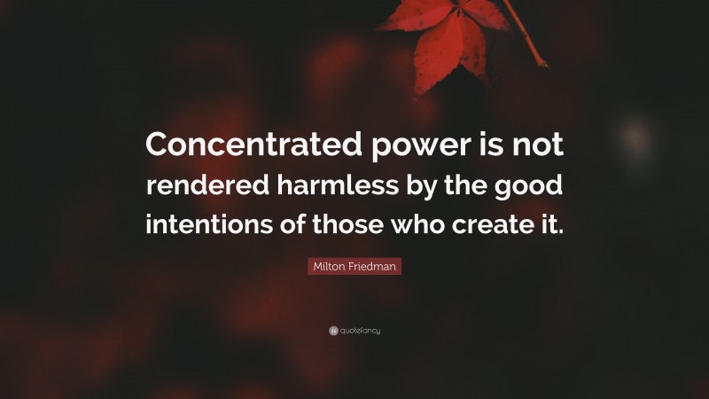 Milton Friedman Quote: “Concentrated power is not rendered harmless by the good intentions of those who create it.”