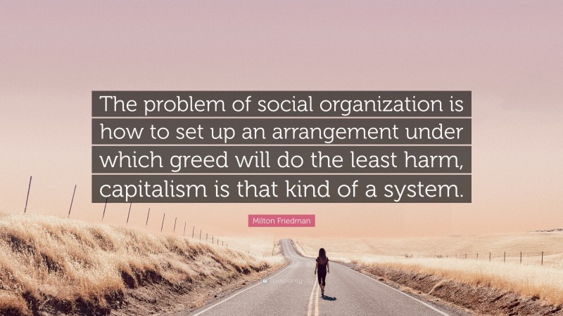 Milton Friedman Quote: “The problem of social organization is how to set up an arrangement under which greed will do the least harm, capitalism is that kind of a system.”