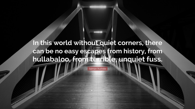 Salman Rushdie Quote: “In this world without quiet corners, there can be no easy escapes from history, from hullabaloo, from terrible, unquiet fuss.”
