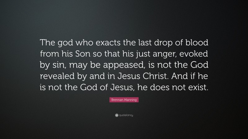 Brennan Manning Quote: “The god who exacts the last drop of blood from his Son so that his just anger, evoked by sin, may be appeased, is not the God revealed by and in Jesus Christ. And if he is not the God of Jesus, he does not exist.”