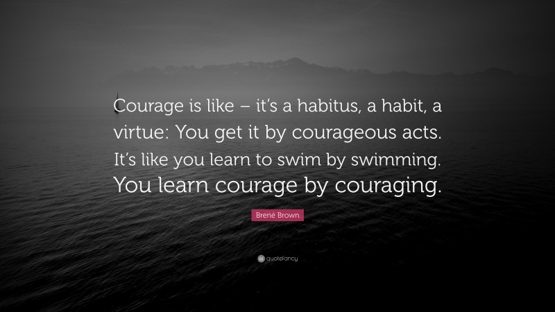 Brené Brown Quote: “Courage is like – it’s a habitus, a habit, a virtue: You get it by courageous acts. It’s like you learn to swim by swimming. You learn courage by couraging.”