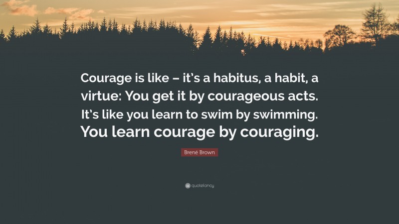 Brené Brown Quote: “Courage is like – it’s a habitus, a habit, a virtue: You get it by courageous acts. It’s like you learn to swim by swimming. You learn courage by couraging.”