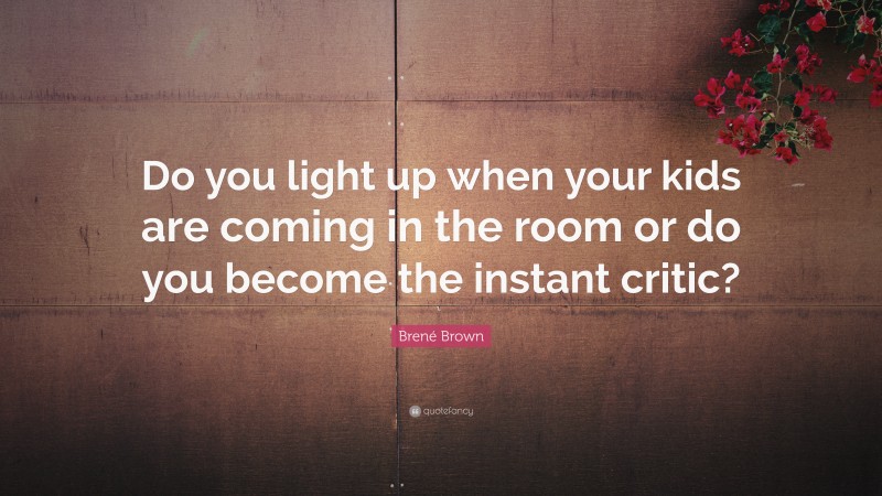 Brené Brown Quote: “Do you light up when your kids are coming in the room or do you become the instant critic?”