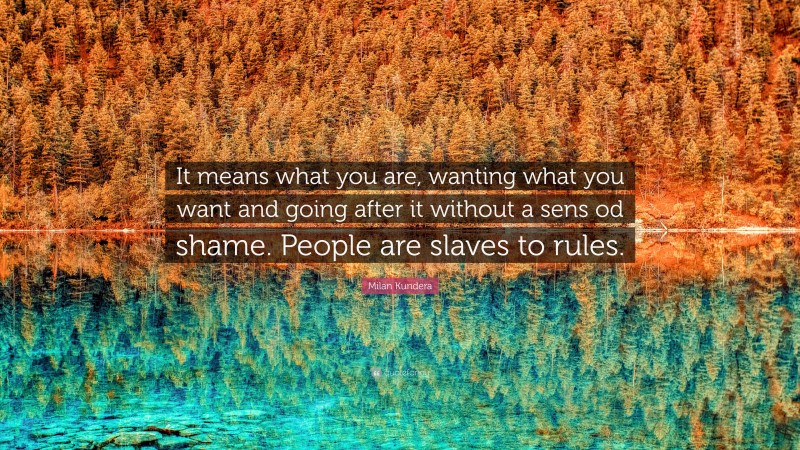 Milan Kundera Quote: “It means what you are, wanting what you want and going after it without a sens od shame. People are slaves to rules.”