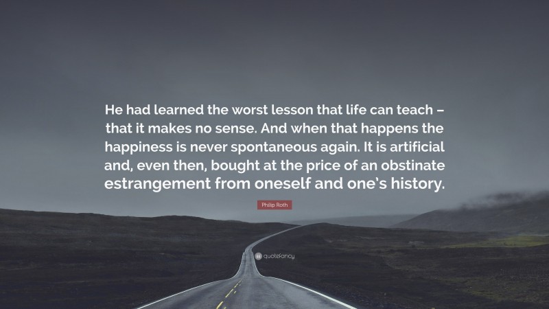 Philip Roth Quote: “He had learned the worst lesson that life can teach – that it makes no sense. And when that happens the happiness is never spontaneous again. It is artificial and, even then, bought at the price of an obstinate estrangement from oneself and one’s history.”