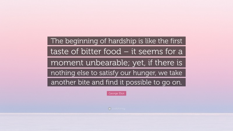 George Eliot Quote: “The beginning of hardship is like the first taste of bitter food – it seems for a moment unbearable; yet, if there is nothing else to satisfy our hunger, we take another bite and find it possible to go on.”