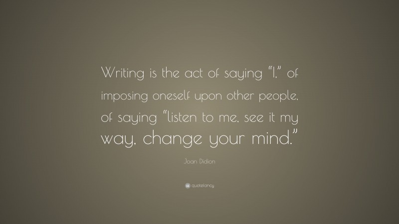 Joan Didion Quote: “Writing is the act of saying “I,” of imposing oneself upon other people, of saying “listen to me, see it my way, change your mind.””
