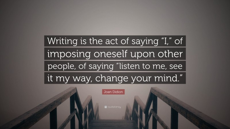 Joan Didion Quote: “Writing is the act of saying “I,” of imposing oneself upon other people, of saying “listen to me, see it my way, change your mind.””