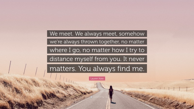 Lauren Kate Quote: “We meet. We always meet, somehow we’re always thrown together, no matter where I go, no matter how I try to distance myself from you. It never matters. You always find me.”