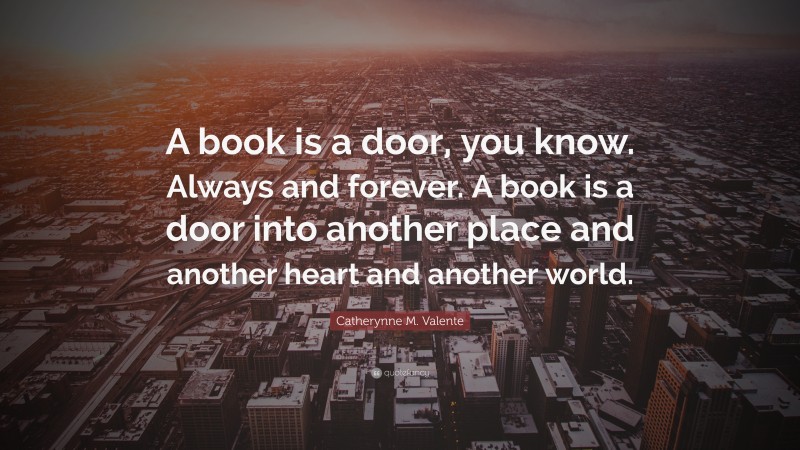 Catherynne M. Valente Quote: “A book is a door, you know. Always and forever. A book is a door into another place and another heart and another world.”